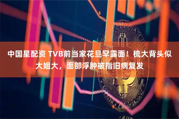 中国星配资 TVB前当家花旦罕露面！梳大背头似大姐大，面部浮肿被指旧病复发