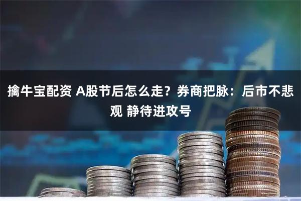 擒牛宝配资 A股节后怎么走？券商把脉：后市不悲观 静待进攻号