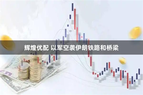 辉煌优配 以军空袭伊朗铁路和桥梁