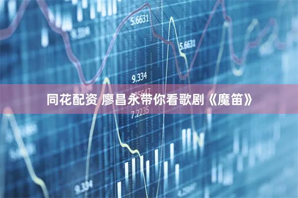 同花配资 廖昌永带你看歌剧《魔笛》